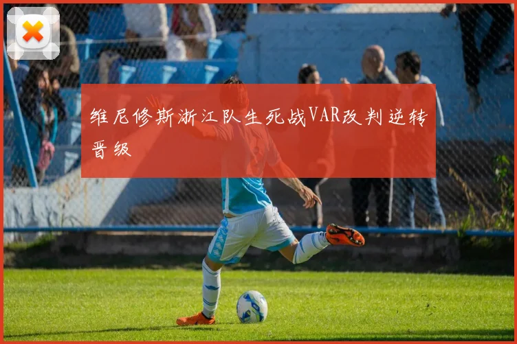维尼修斯浙江队生死战VAR改判逆转晋级