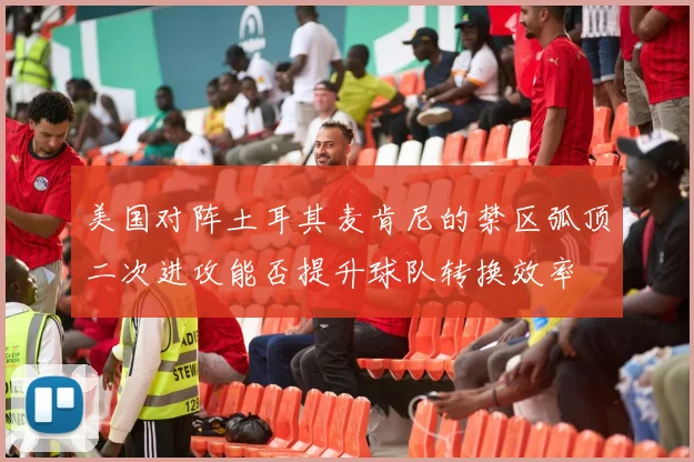 美国对阵土耳其麦肯尼的禁区弧顶二次进攻能否提升球队转换效率