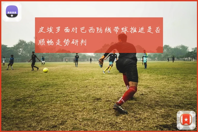 皮埃罗面对巴西防线带球推进是否顺畅走势研判