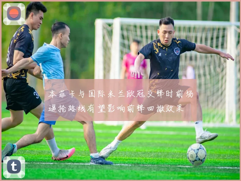 本菲卡与国际米兰欧冠交锋时前场逼抢路线有望影响前锋回撤效果