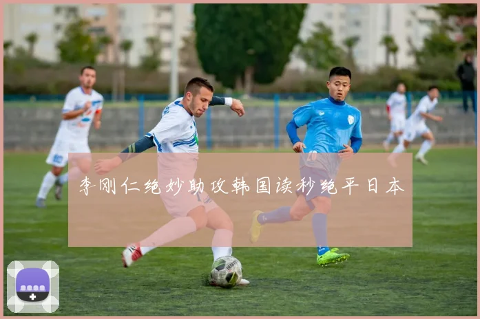李刚仁绝妙助攻韩国读秒绝平日本
