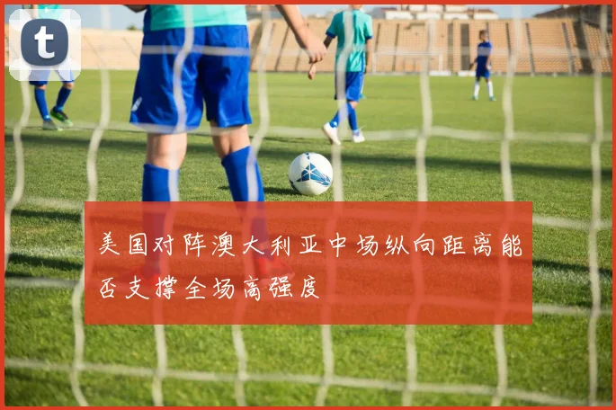 美国对阵澳大利亚中场纵向距离能否支撑全场高强度