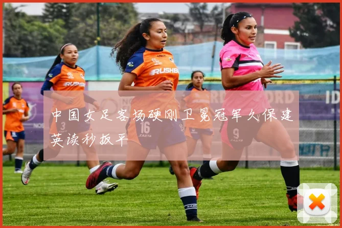 中国女足客场硬刚卫冕冠军久保建英读秒扳平