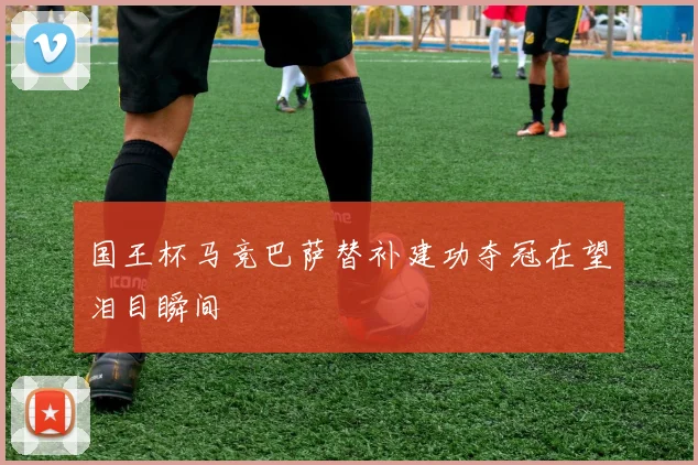 国王杯马竞巴萨替补建功夺冠在望泪目瞬间