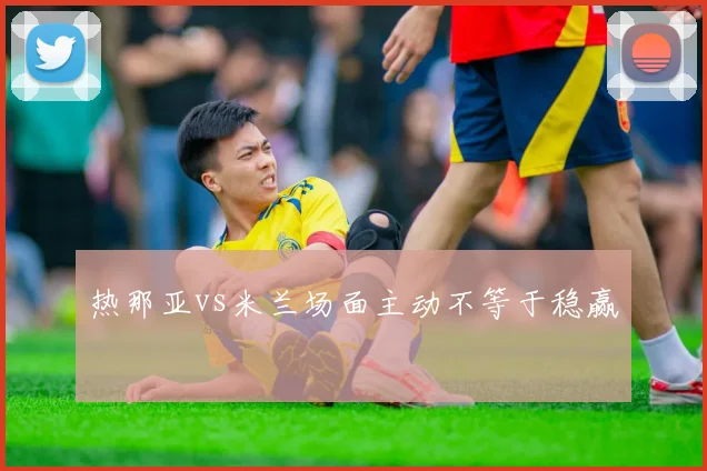 热那亚vs米兰场面主动不等于稳赢
