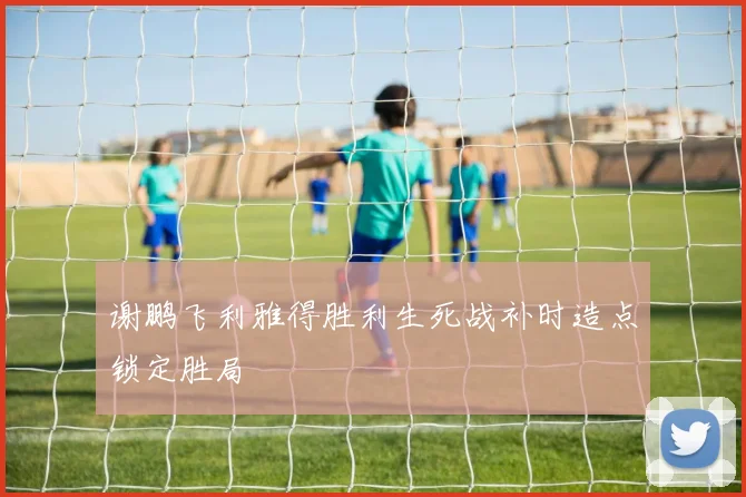 谢鹏飞利雅得胜利生死战补时造点锁定胜局
