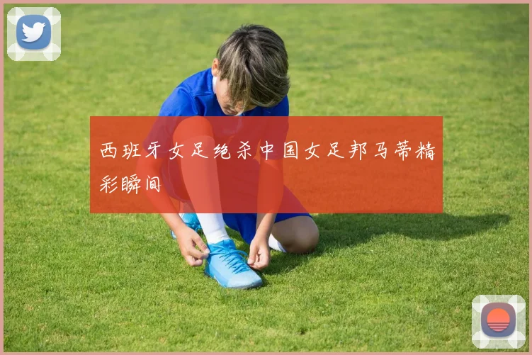 西班牙女足绝杀中国女足邦马蒂精彩瞬间