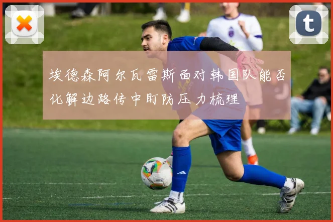 埃德森阿尔瓦雷斯面对韩国队能否化解边路传中盯防压力梳理
