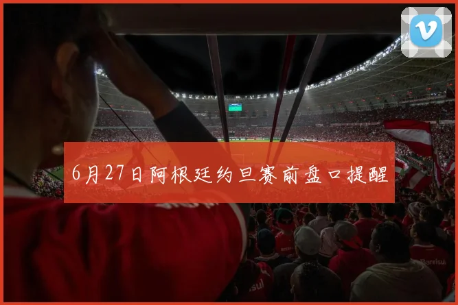 6月27日阿根廷约旦赛前盘口提醒