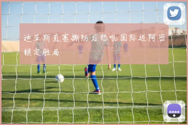 迪亚斯直塞撕防后怒吼国际迈阿密锁定胜局