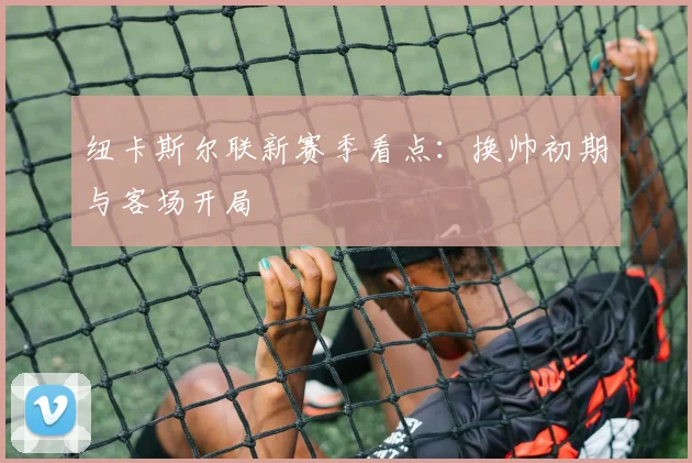 纽卡斯尔联新赛季看点：换帅初期与客场开局