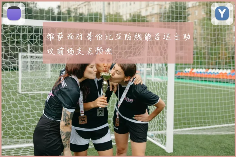 维萨面对哥伦比亚防线能否送出助攻前场支点预测