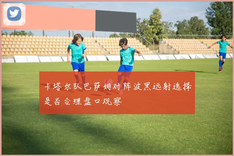 卡塔尔队巴萨姆对阵波黑远射选择是否合理盘口观察