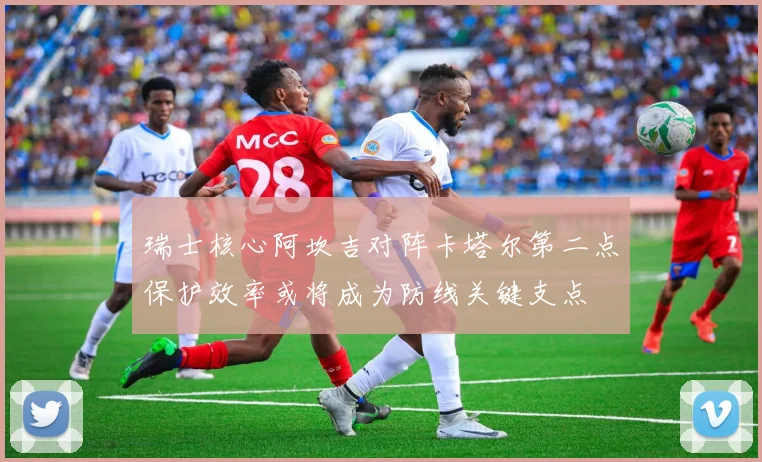 瑞士核心阿坎吉对阵卡塔尔第二点保护效率或将成为防线关键支点