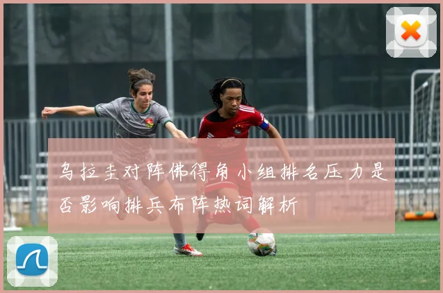 乌拉圭对阵佛得角小组排名压力是否影响排兵布阵热词解析