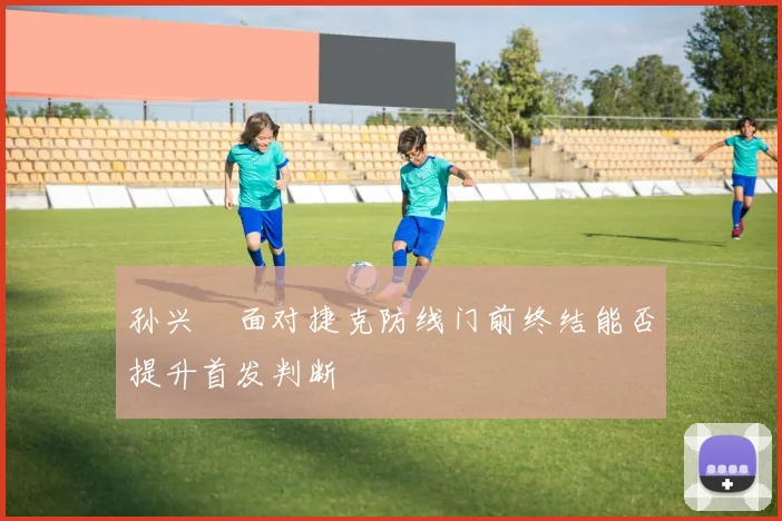 孙兴慜面对捷克防线门前终结能否提升首发判断