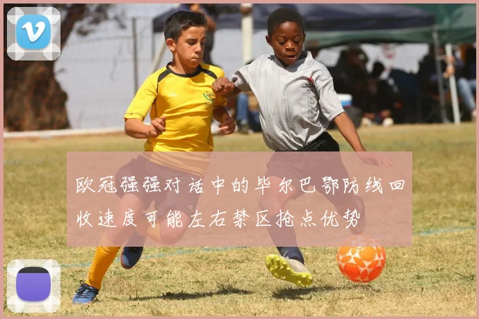 欧冠强强对话中的毕尔巴鄂防线回收速度可能左右禁区抢点优势