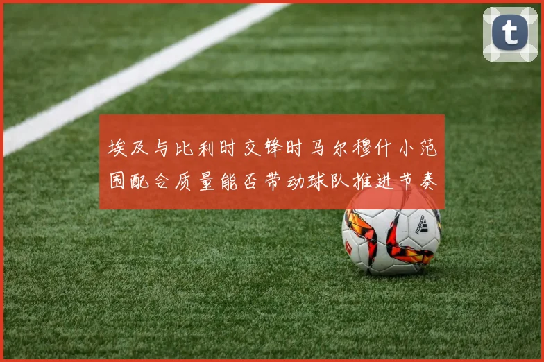 埃及与比利时交锋时马尔穆什小范围配合质量能否带动球队推进节奏