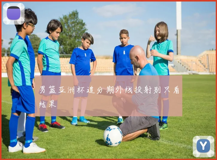 男篮亚洲杯追分期外线投射别只看结果