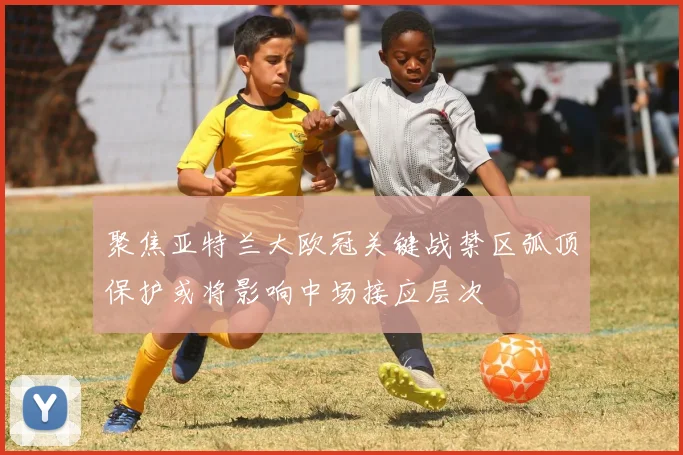 聚焦亚特兰大欧冠关键战禁区弧顶保护或将影响中场接应层次