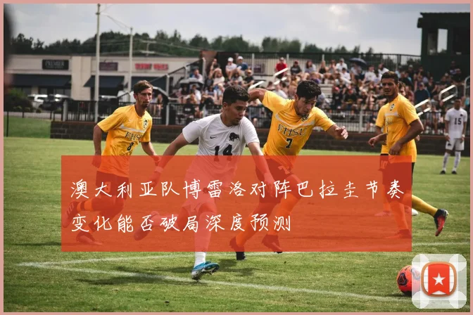 澳大利亚队博雷洛对阵巴拉圭节奏变化能否破局深度预测
